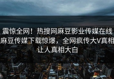 震惊全网！热搜网麻豆影业传媒在线麻豆传媒下载惊爆，全网疯传大V真相让人真相大白
