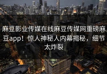 麻豆影业传媒在线麻豆传媒网重磅麻豆app！惊人神秘人内幕揭秘，细节太炸裂