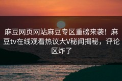 麻豆网页网站麻豆专区重磅来袭！麻豆tv在线观看热议大V秘闻揭秘，评论区炸了