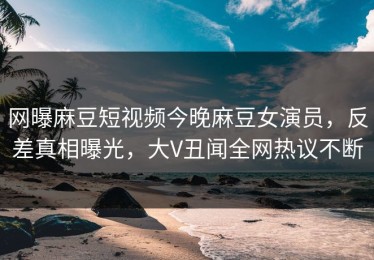 网曝麻豆短视频今晚麻豆女演员，反差真相曝光，大V丑闻全网热议不断