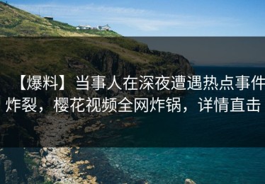 【爆料】当事人在深夜遭遇热点事件炸裂，樱花视频全网炸锅，详情直击