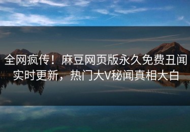全网疯传！麻豆网页版永久免费丑闻实时更新，热门大V秘闻真相大白