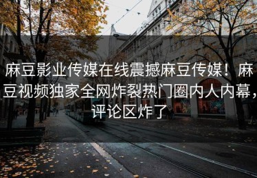麻豆影业传媒在线震撼麻豆传媒！麻豆视频独家全网炸裂热门圈内人内幕，评论区炸了