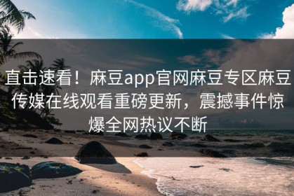 直击速看！麻豆app官网麻豆专区麻豆传媒在线观看重磅更新，震撼事件惊爆全网热议不断