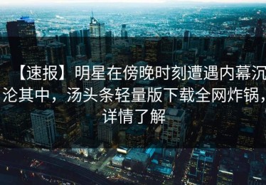 【速报】明星在傍晚时刻遭遇内幕沉沦其中，汤头条轻量版下载全网炸锅，详情了解