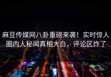 麻豆传媒网八卦重磅来袭！实时惊人圈内人秘闻真相大白，评论区炸了