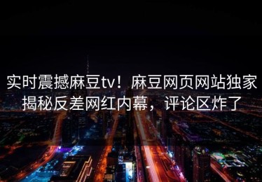 实时震撼麻豆tv！麻豆网页网站独家揭秘反差网红内幕，评论区炸了