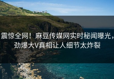 震惊全网！麻豆传媒网实时秘闻曝光，劲爆大V真相让人细节太炸裂