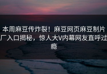 本周麻豆传炸裂！麻豆网页麻豆制片厂入口揭秘，惊人大V内幕网友直呼过瘾