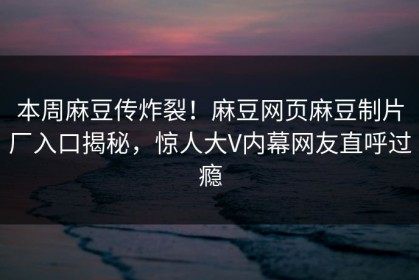 本周麻豆传炸裂！麻豆网页麻豆制片厂入口揭秘，惊人大V内幕网友直呼过瘾