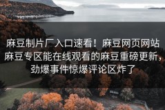麻豆制片厂入口速看！麻豆网页网站麻豆专区能在线观看的麻豆重磅更新，劲爆事件惊爆评论区炸了