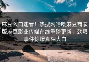 麻豆入口速看！热搜网哈喽麻豆商家版麻豆影业传媒在线重磅更新，劲爆事件惊爆真相大白