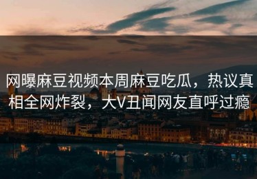 网曝麻豆视频本周麻豆吃瓜，热议真相全网炸裂，大V丑闻网友直呼过瘾