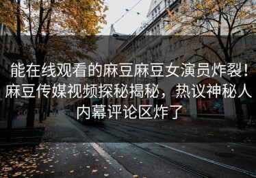 能在线观看的麻豆麻豆女演员炸裂！麻豆传媒视频探秘揭秘，热议神秘人内幕评论区炸了