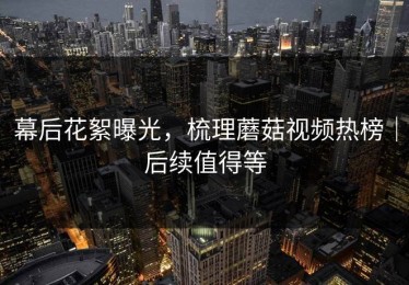 幕后花絮曝光，梳理蘑菇视频热榜｜后续值得等