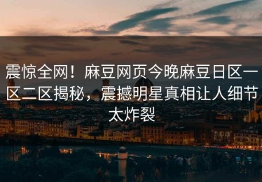 震惊全网！麻豆网页今晚麻豆日区一区二区揭秘，震撼明星真相让人细节太炸裂