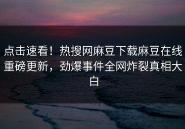点击速看！热搜网麻豆下载麻豆在线重磅更新，劲爆事件全网炸裂真相大白