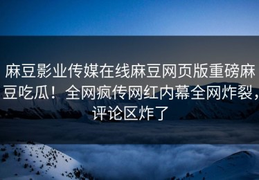 麻豆影业传媒在线麻豆网页版重磅麻豆吃瓜！全网疯传网红内幕全网炸裂，评论区炸了