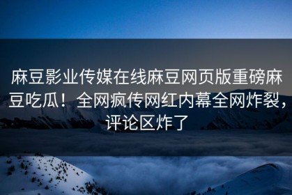 麻豆影业传媒在线麻豆网页版重磅麻豆吃瓜！全网疯传网红内幕全网炸裂，评论区炸了