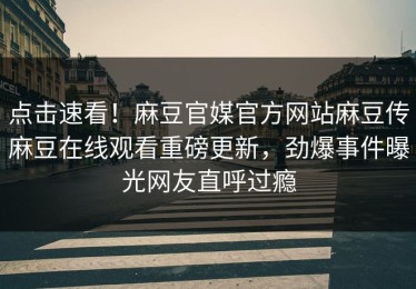 点击速看！麻豆官媒官方网站麻豆传麻豆在线观看重磅更新，劲爆事件曝光网友直呼过瘾