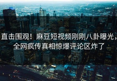 直击围观！麻豆短视频刚刚八卦曝光，全网疯传真相惊爆评论区炸了