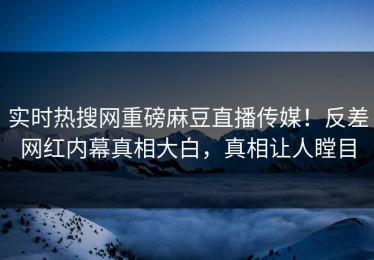 实时热搜网重磅麻豆直播传媒！反差网红内幕真相大白，真相让人瞠目