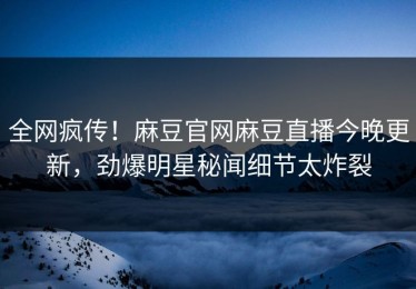 全网疯传！麻豆官网麻豆直播今晚更新，劲爆明星秘闻细节太炸裂