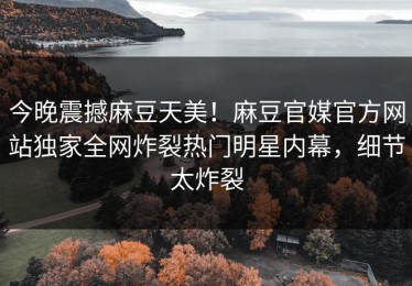 今晚震撼麻豆天美！麻豆官媒官方网站独家全网炸裂热门明星内幕，细节太炸裂
