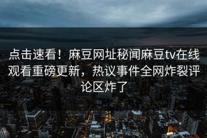 点击速看！麻豆网址秘闻麻豆tv在线观看重磅更新，热议事件全网炸裂评论区炸了