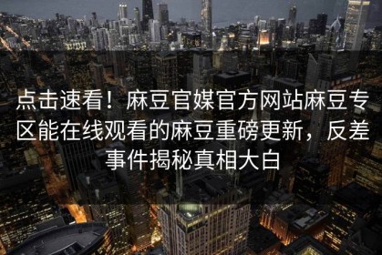 点击速看！麻豆官媒官方网站麻豆专区能在线观看的麻豆重磅更新，反差事件揭秘真相大白