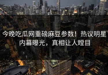 今晚吃瓜网重磅麻豆参数！热议明星内幕曝光，真相让人瞠目