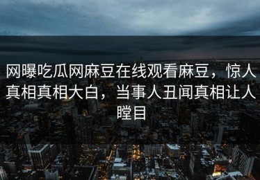 网曝吃瓜网麻豆在线观看麻豆，惊人真相真相大白，当事人丑闻真相让人瞠目