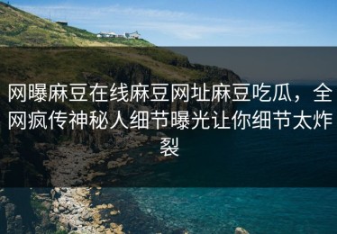 网曝麻豆在线麻豆网址麻豆吃瓜，全网疯传神秘人细节曝光让你细节太炸裂
