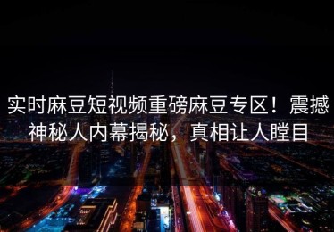 实时麻豆短视频重磅麻豆专区！震撼神秘人内幕揭秘，真相让人瞠目
