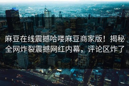 麻豆在线震撼哈喽麻豆商家版！揭秘全网炸裂震撼网红内幕，评论区炸了