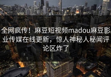 全网疯传！麻豆短视频madou麻豆影业传媒在线更新，惊人神秘人秘闻评论区炸了