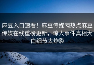 麻豆入口速看！麻豆传媒网热点麻豆传媒在线重磅更新，惊人事件真相大白细节太炸裂