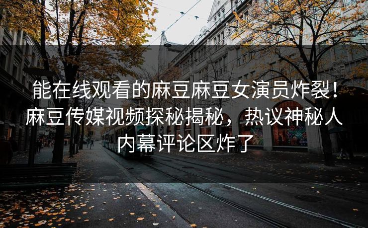 能在线观看的麻豆麻豆女演员炸裂！麻豆传媒视频探秘揭秘，热议神秘人内幕评论区炸了