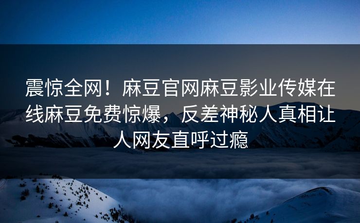 震惊全网！麻豆官网麻豆影业传媒在线麻豆免费惊爆，反差神秘人真相让人网友直呼过瘾