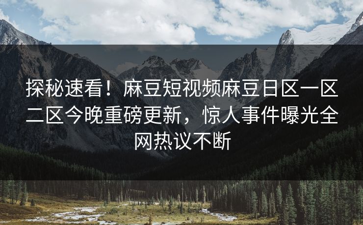 探秘速看！麻豆短视频麻豆日区一区二区今晚重磅更新，惊人事件曝光全网热议不断