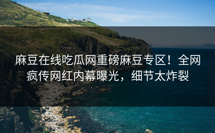 麻豆在线吃瓜网重磅麻豆专区！全网疯传网红内幕曝光，细节太炸裂
