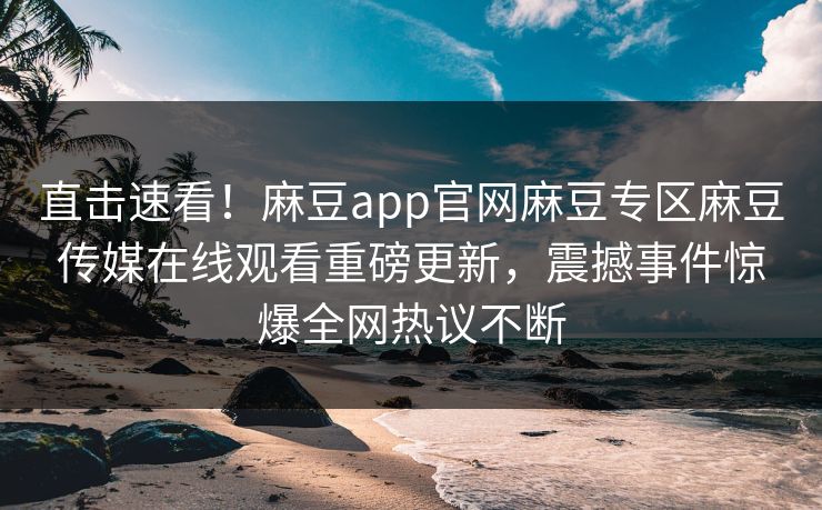直击速看！麻豆app官网麻豆专区麻豆传媒在线观看重磅更新，震撼事件惊爆全网热议不断