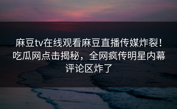 麻豆tv在线观看麻豆直播传媒炸裂！吃瓜网点击揭秘，全网疯传明星内幕评论区炸了
