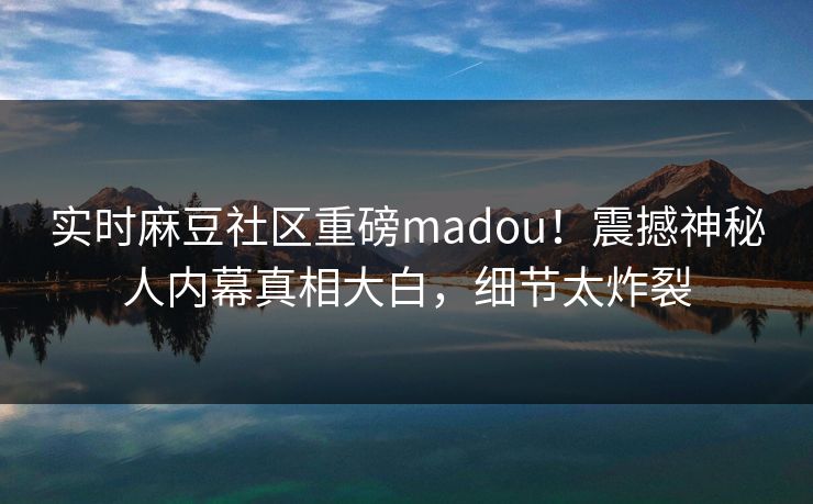 实时麻豆社区重磅madou！震撼神秘人内幕真相大白，细节太炸裂