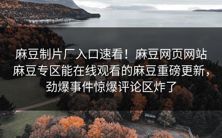 麻豆制片厂入口速看！麻豆网页网站麻豆专区能在线观看的麻豆重磅更新，劲爆事件惊爆评论区炸了