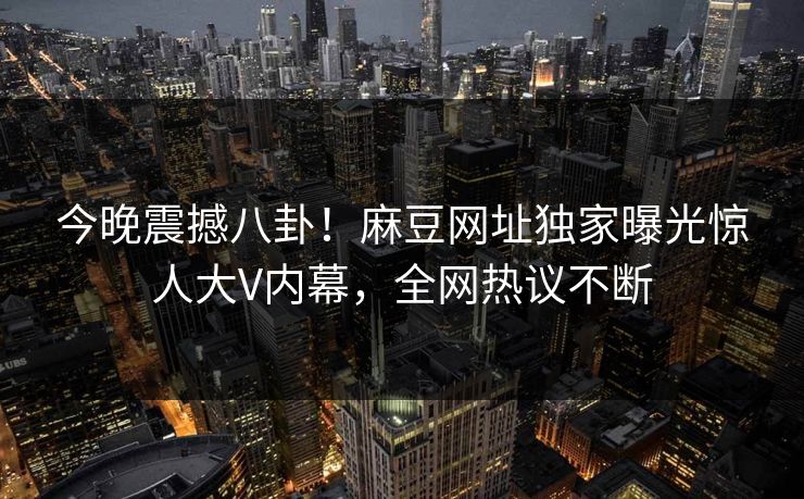 今晚震撼八卦！麻豆网址独家曝光惊人大V内幕，全网热议不断