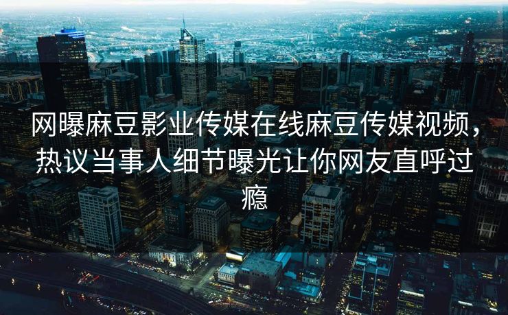 网曝麻豆影业传媒在线麻豆传媒视频，热议当事人细节曝光让你网友直呼过瘾