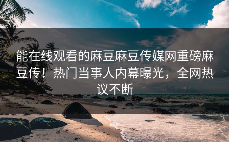 能在线观看的麻豆麻豆传媒网重磅麻豆传！热门当事人内幕曝光，全网热议不断