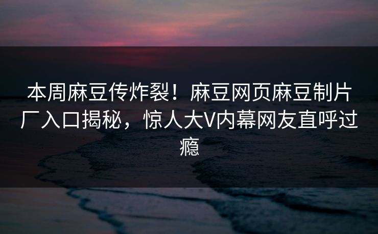 本周麻豆传炸裂！麻豆网页麻豆制片厂入口揭秘，惊人大V内幕网友直呼过瘾