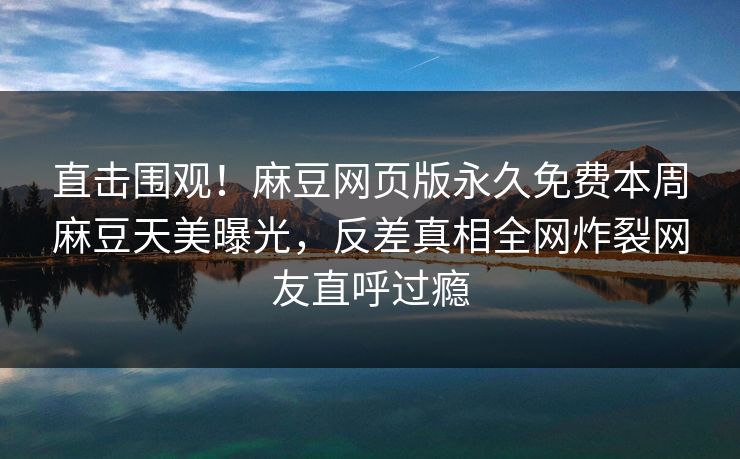 直击围观！麻豆网页版永久免费本周麻豆天美曝光，反差真相全网炸裂网友直呼过瘾